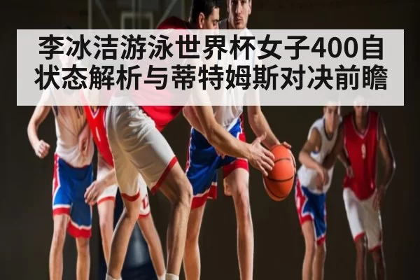 李冰洁游泳世界杯女子400自状态解析与蒂特姆斯对决前瞻 - FANYAESPORTS